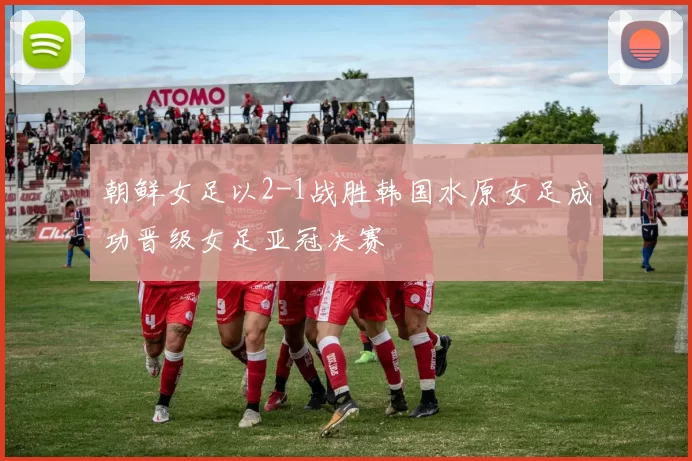 朝鲜女足以2-1战胜韩国水原女足成功晋级女足亚冠决赛