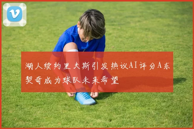 湖人续约里夫斯引发热议AI评分A东契奇成为球队未来希望