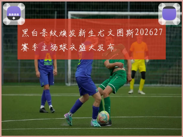 黑白条纹焕发新生尤文图斯202627赛季主场球衣盛大发布