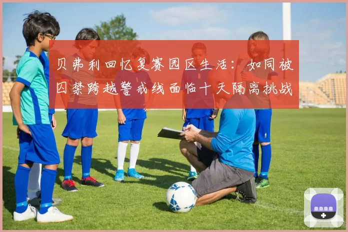 贝弗利回忆复赛园区生活：如同被囚禁跨越警戒线面临十天隔离挑战