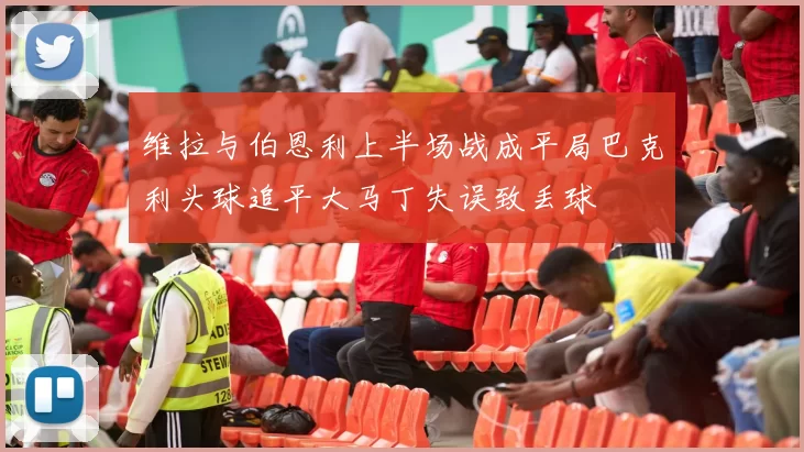 维拉与伯恩利上半场战成平局巴克利头球追平大马丁失误致丢球