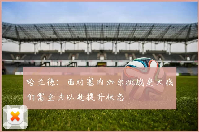 哈兰德：面对塞内加尔挑战更大我们需全力以赴提升状态