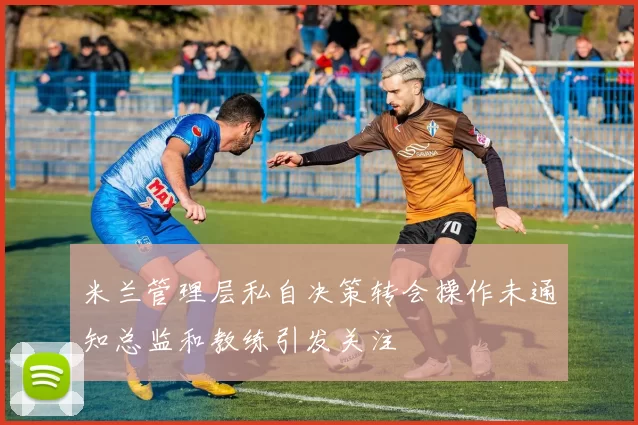 米兰管理层私自决策转会操作未通知总监和教练引发关注
