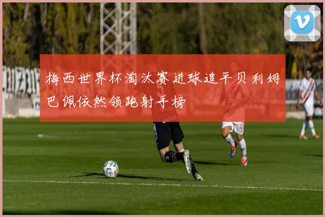 梅西世界杯淘汰赛进球追平贝利姆巴佩依然领跑射手榜