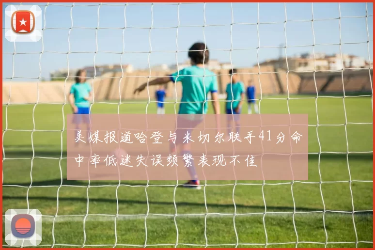 美媒报道哈登与米切尔联手41分命中率低迷失误频繁表现不佳