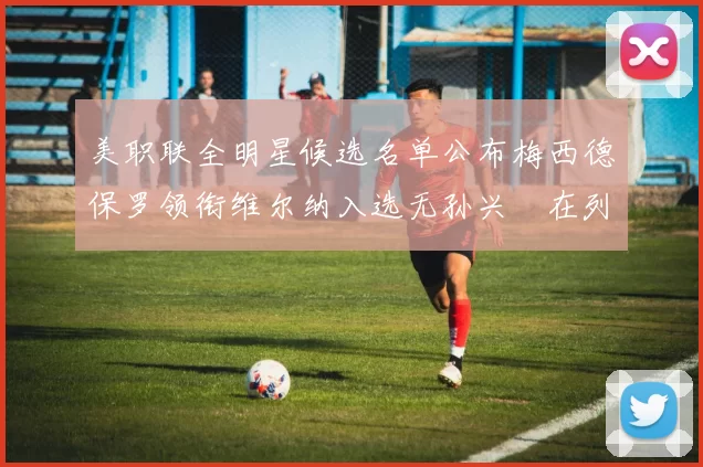 美职联全明星候选名单公布梅西德保罗领衔维尔纳入选无孙兴慜在列