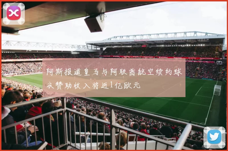 阿斯报道皇马与阿联酋航空续约球衣赞助收入将近1亿欧元