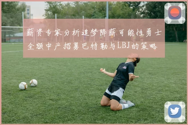 薪资专家分析追梦降薪可能性勇士全额中产招募巴特勒与LBJ的策略
