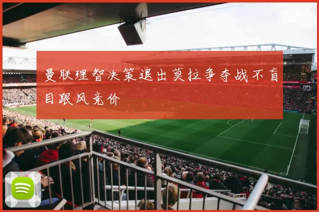曼联理智决策退出莫拉争夺战不盲目跟风竞价