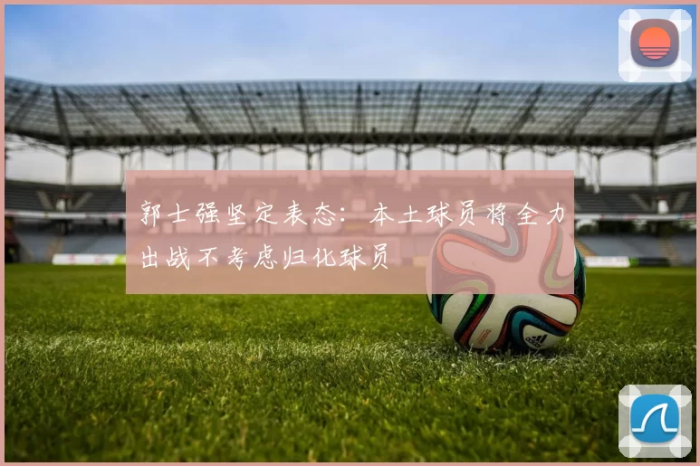 郭士强坚定表态：本土球员将全力出战不考虑归化球员