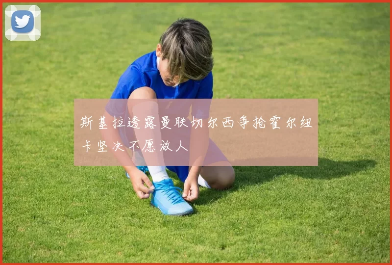 斯基拉透露曼联切尔西争抢霍尔纽卡坚决不愿放人