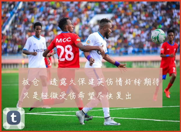 板仓滉透露久保建英伤情好转期待只是轻微受伤希望尽快复出