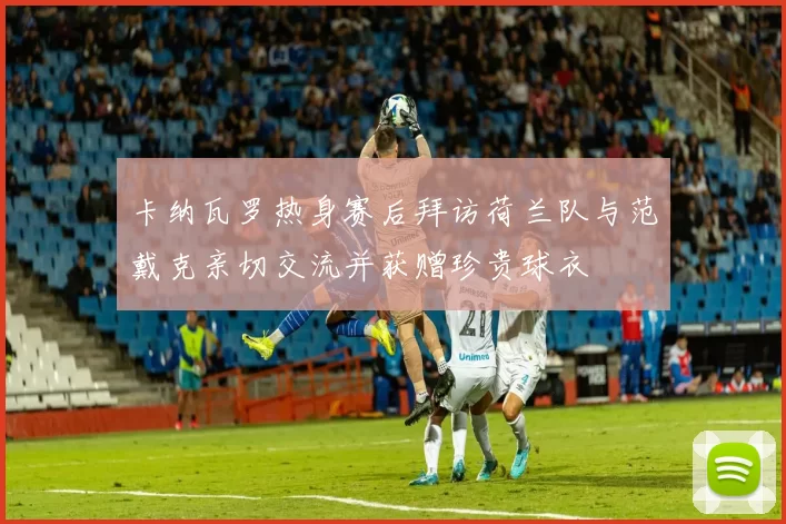 卡纳瓦罗热身赛后拜访荷兰队与范戴克亲切交流并获赠珍贵球衣