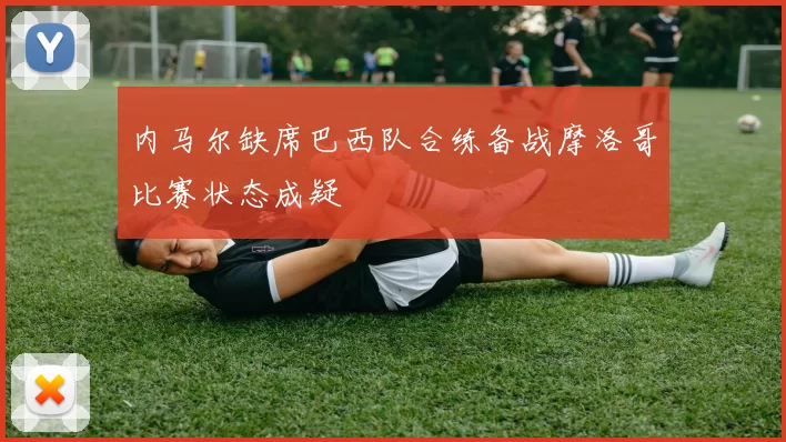 内马尔缺席巴西队合练备战摩洛哥比赛状态成疑