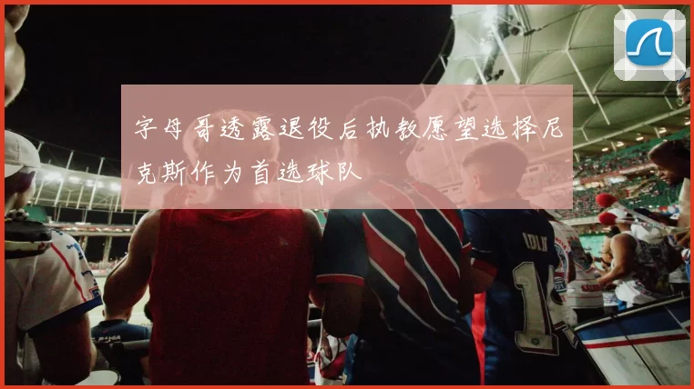 字母哥透露退役后执教愿望选择尼克斯作为首选球队