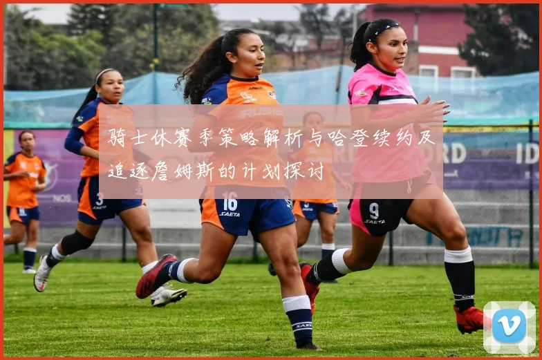 骑士休赛季策略解析与哈登续约及追逐詹姆斯的计划探讨