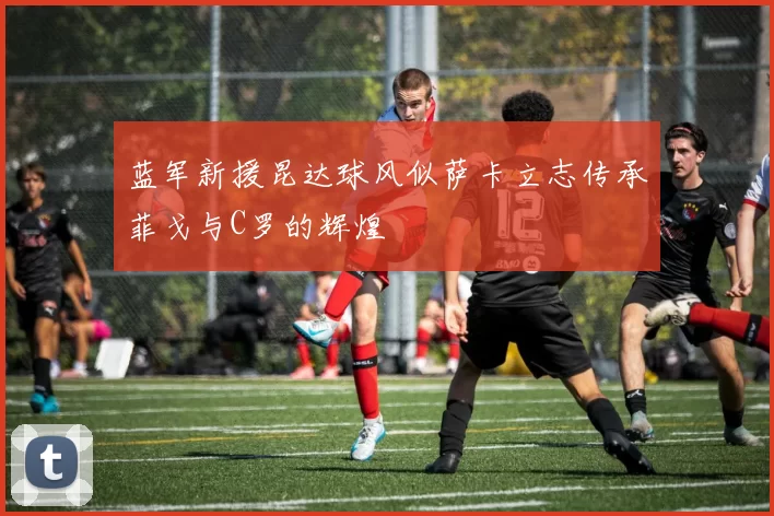 蓝军新援昆达球风似萨卡立志传承菲戈与C罗的辉煌