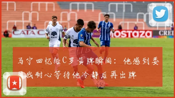 马宁回忆给C罗黄牌瞬间：他感到委屈我耐心等待他冷静后再出牌