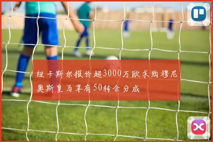 纽卡斯尔报价超3000万欧求购穆尼奥斯皇马享有50转会分成