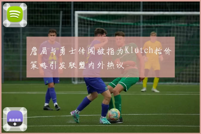 詹眉与勇士传闻被指为Klutch抬价策略引发联盟内外热议