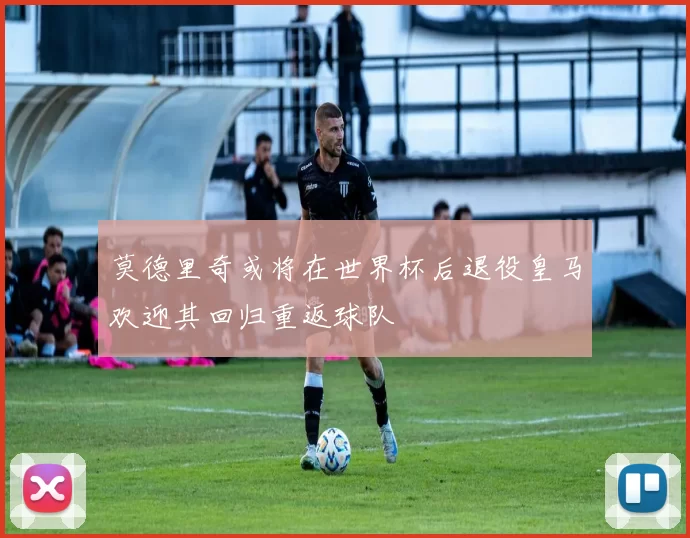 莫德里奇或将在世界杯后退役皇马欢迎其回归重返球队