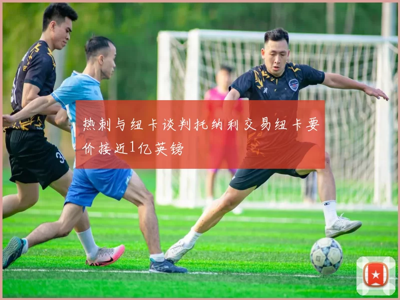 热刺与纽卡谈判托纳利交易纽卡要价接近1亿英镑
