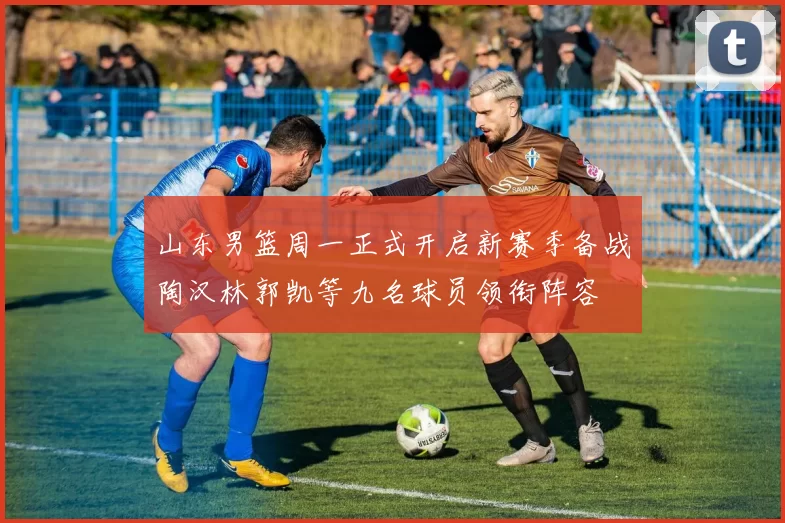 山东男篮周一正式开启新赛季备战陶汉林郭凯等九名球员领衔阵容